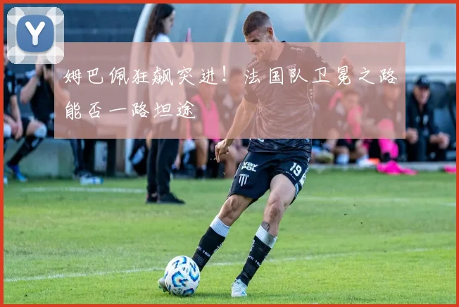 姆巴佩狂飙突进！法国队卫冕之路能否一路坦途