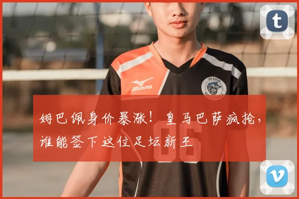 姆巴佩身价暴涨！皇马巴萨疯抢，谁能签下这位足坛新王