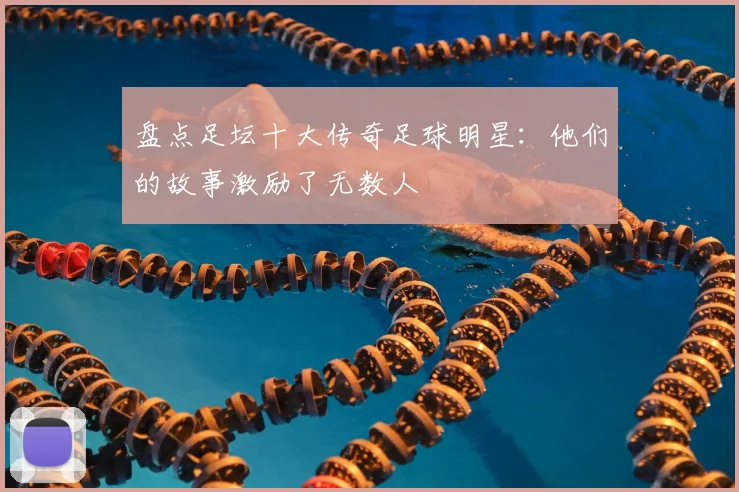 盘点足坛十大传奇足球明星:他们的故事激励了无数人