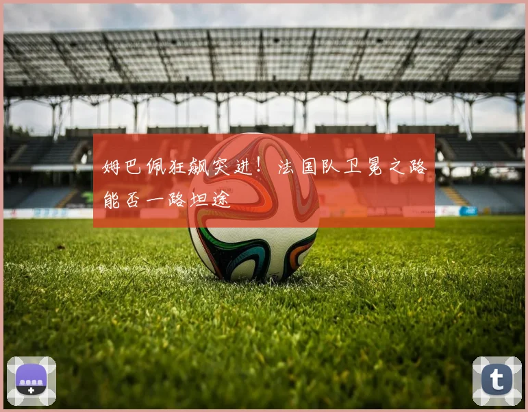 姆巴佩狂飙突进!法国队卫冕之路能否一路坦途