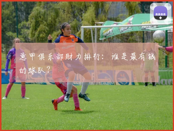 意甲俱乐部财力排行:谁是最有钱的球队?