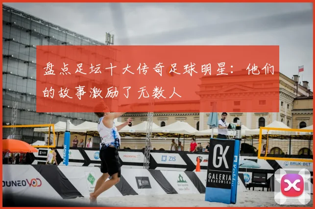 盘点足坛十大传奇足球明星:他们的故事激励了无数人