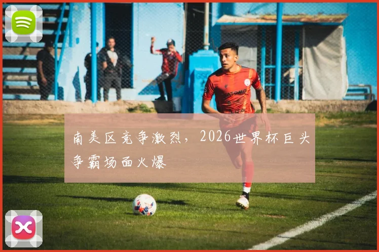 南美区竞争激烈,2026世界杯巨头争霸场面火爆
