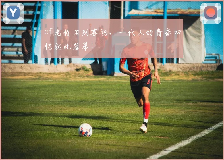 cf老将泪别赛场,一代人的青春回忆就此落幕!